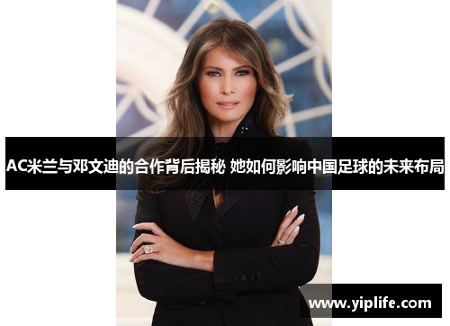 AC米兰与邓文迪的合作背后揭秘 她如何影响中国足球的未来布局