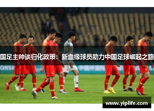 国足主帅谈归化政策：新血缘球员助力中国足球崛起之路