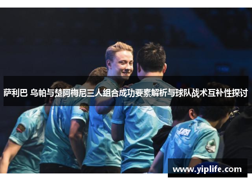 萨利巴 乌帕与楚阿梅尼三人组合成功要素解析与球队战术互补性探讨