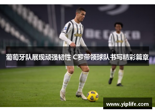 葡萄牙队展现顽强韧性 C罗带领球队书写精彩篇章