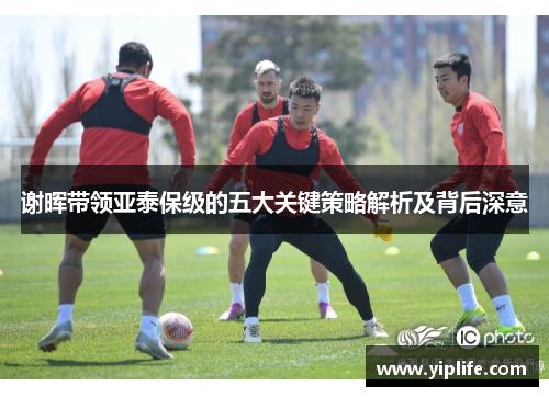 谢晖带领亚泰保级的五大关键策略解析及背后深意 谢晖带领亚泰保级的五大关键策略解析及背后深意